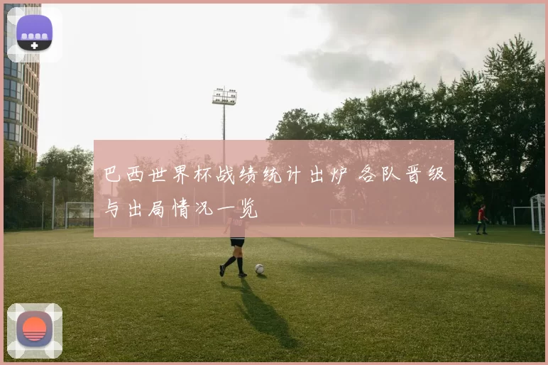 巴西世界杯战绩统计出炉 各队晋级与出局情况一览