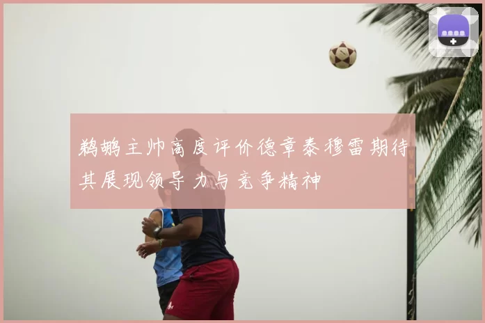 鹈鹕主帅高度评价德章泰穆雷期待其展现领导力与竞争精神