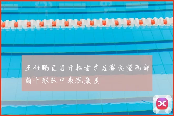 王仕鹏直言开拓者季后赛无望西部前十球队中表现最差