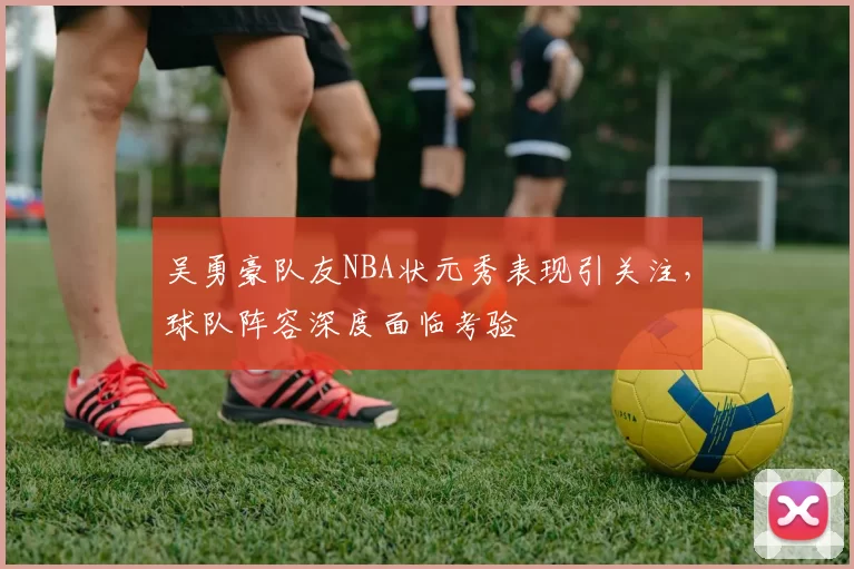 吴勇豪队友NBA状元秀表现引关注，球队阵容深度面临考验