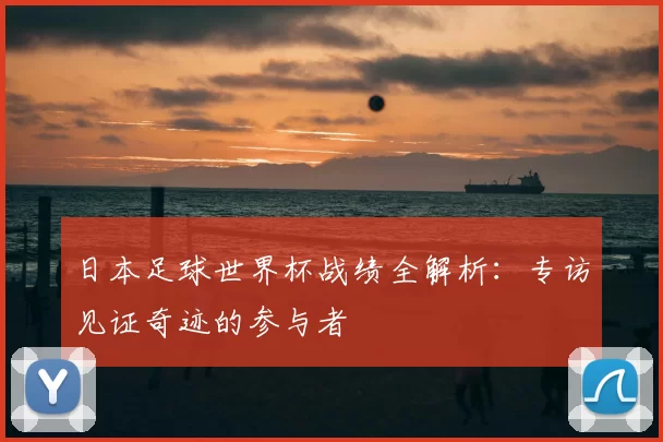日本足球世界杯战绩全解析：专访见证奇迹的参与者