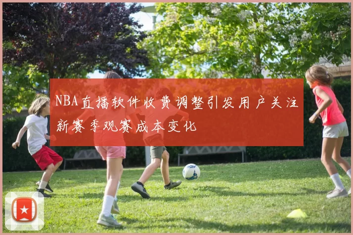 NBA直播软件收费调整引发用户关注新赛季观赛成本变化