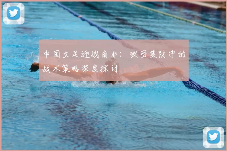 中国女足迎战南非：破密集防守的战术策略深度探讨