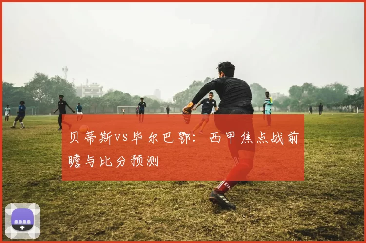 贝蒂斯vs毕尔巴鄂：西甲焦点战前瞻与比分预测
