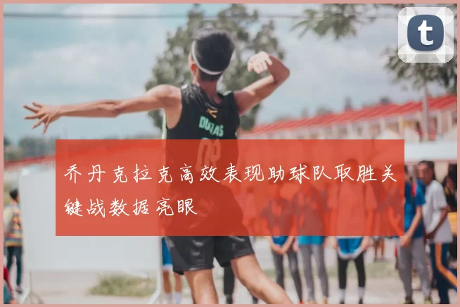 乔丹克拉克高效表现助球队取胜关键战数据亮眼