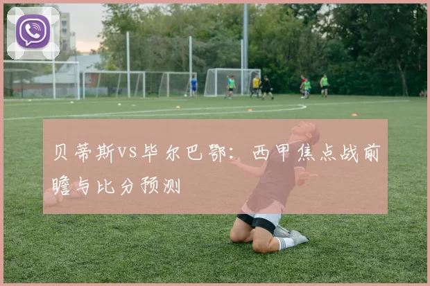 贝蒂斯vs毕尔巴鄂：西甲焦点战前瞻与比分预测
