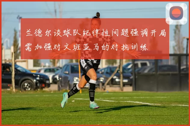 兰德尔谈球队纪律性问题强调开局需加强对文班亚马的对抗训练
