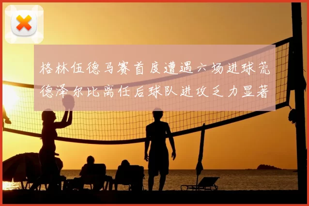 格林伍德马赛首度遭遇六场进球荒德泽尔比离任后球队进攻乏力显著