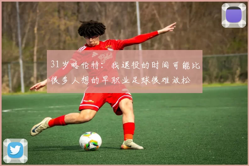 31岁略伦特：我退役的时间可能比很多人想的早职业足球很难放松