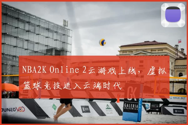 NBA2K Online 2云游戏上线，虚拟篮球竞技进入云端时代