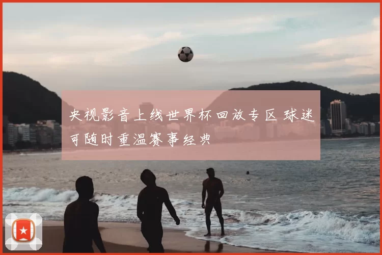 央视影音上线世界杯回放专区 球迷可随时重温赛事经典