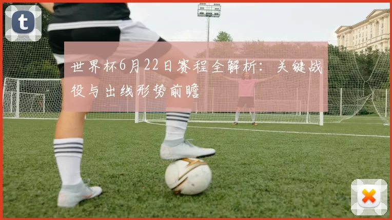 世界杯6月22日赛程全解析：关键战役与出线形势前瞻
