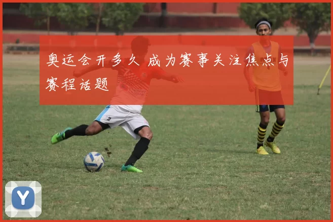 奥运会开多久 成为赛事关注焦点与赛程话题
