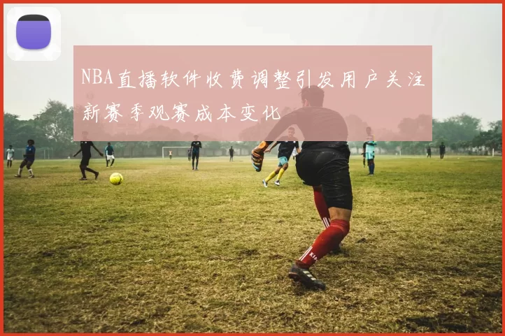 NBA直播软件收费调整引发用户关注新赛季观赛成本变化