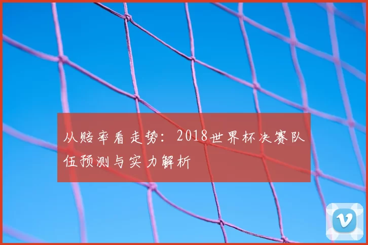 从赔率看走势:2018世界杯决赛队伍预测与实力解析