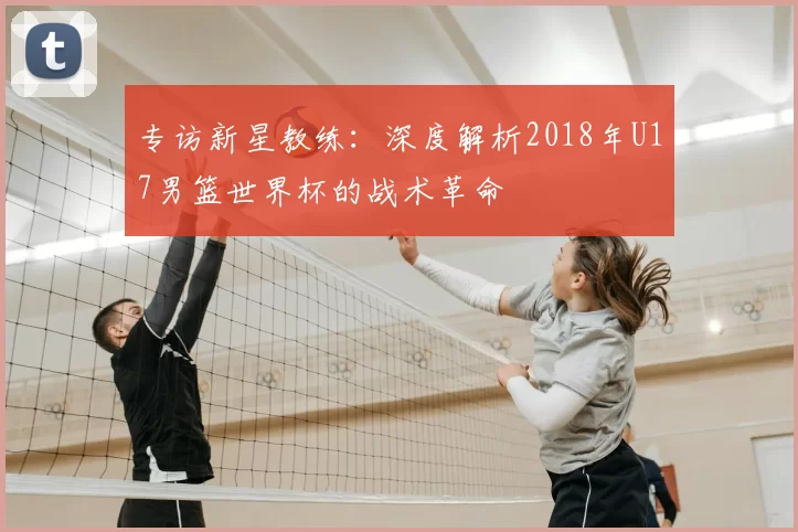 专访新星教练：深度解析2018年U17男篮世界杯的战术革命