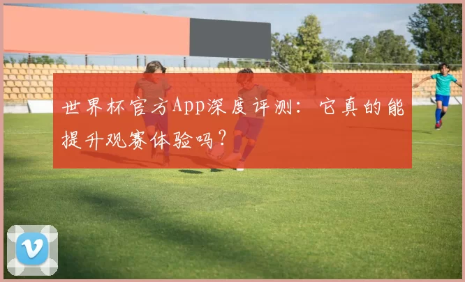 世界杯官方App深度评测：它真的能提升观赛体验吗？