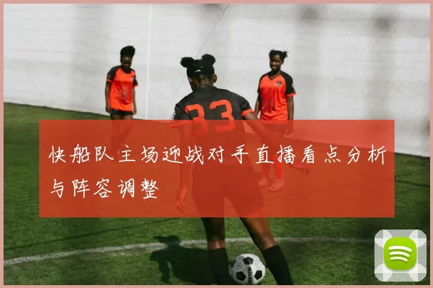 快船队主场迎战对手直播看点分析与阵容调整