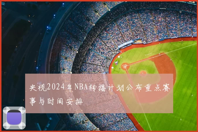 央视2024年NBA转播计划公布重点赛事与时间安排