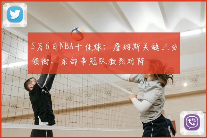 5月6日NBA十佳球：詹姆斯关键三分领衔，东部争冠队激烈对阵