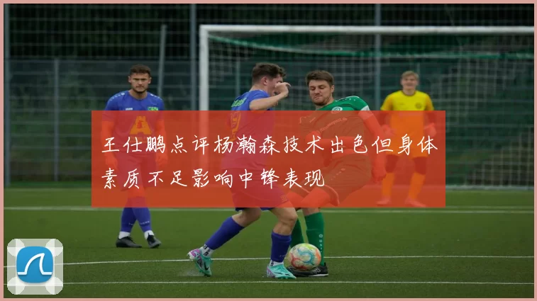 王仕鹏点评杨瀚森技术出色但身体素质不足影响中锋表现