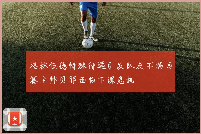 格林伍德特殊待遇引发队友不满马赛主帅贝耶面临下课危机