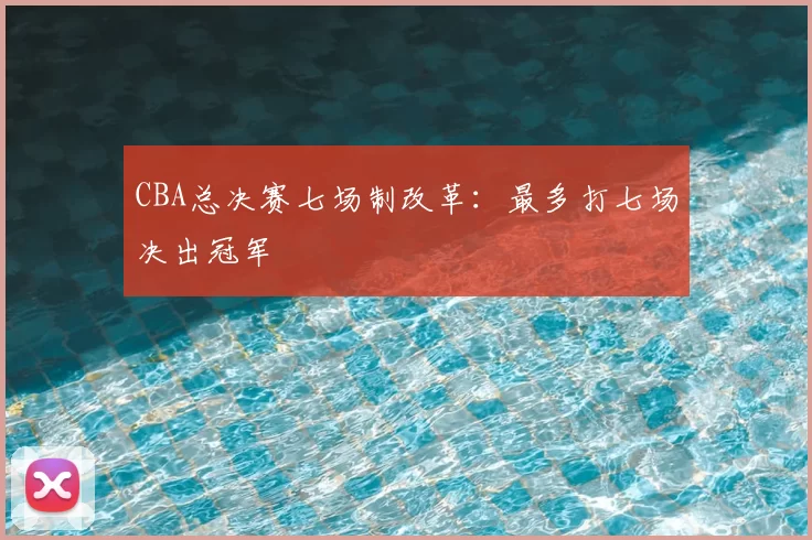 CBA总决赛七场制改革：最多打七场决出冠军