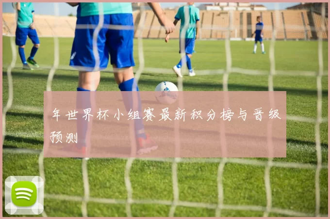 年世界杯小组赛最新积分榜与晋级预测