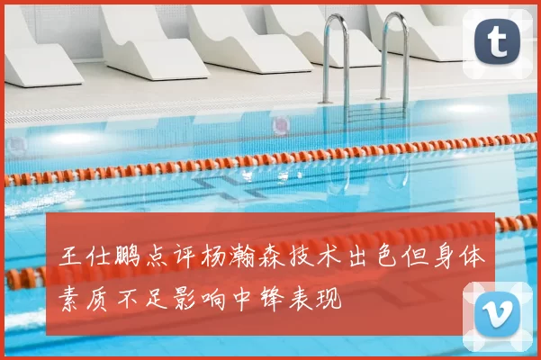 王仕鹏点评杨瀚森技术出色但身体素质不足影响中锋表现
