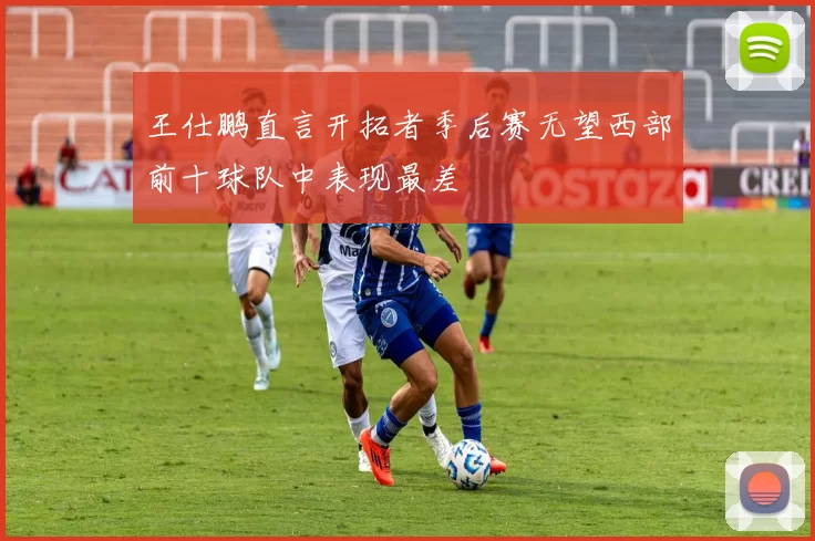 王仕鹏直言开拓者季后赛无望西部前十球队中表现最差