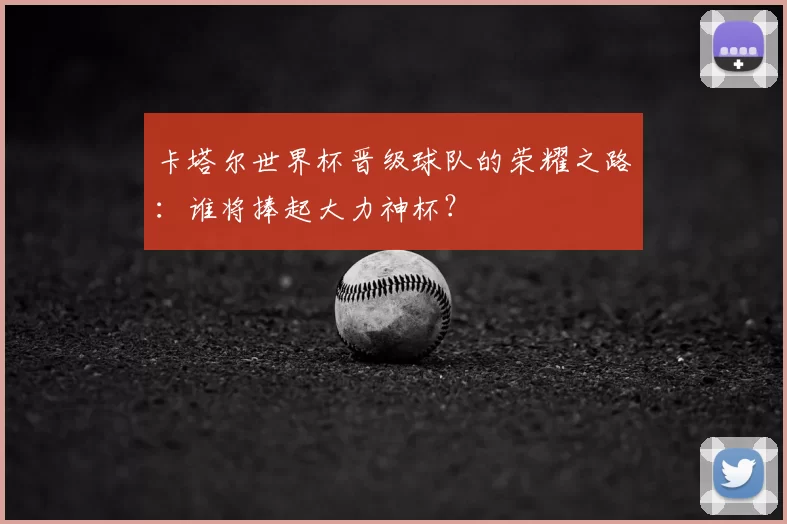 卡塔尔世界杯晋级球队的荣耀之路：谁将捧起大力神杯？