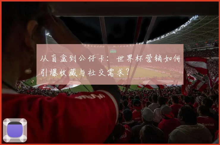 从盲盒到公仔卡：世界杯营销如何引爆收藏与社交需求？
