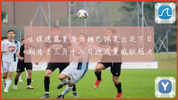 法媒透露皇马为姆巴佩复出定下日期将于三月十八日迎战曼城欧冠次回合