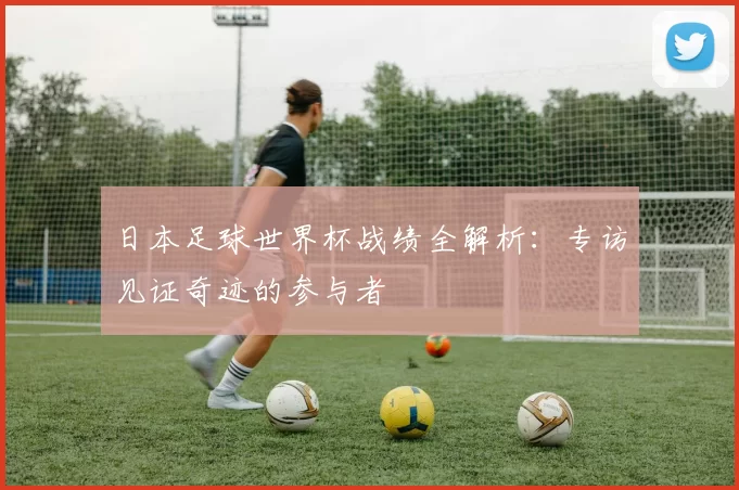 日本足球世界杯战绩全解析：专访见证奇迹的参与者