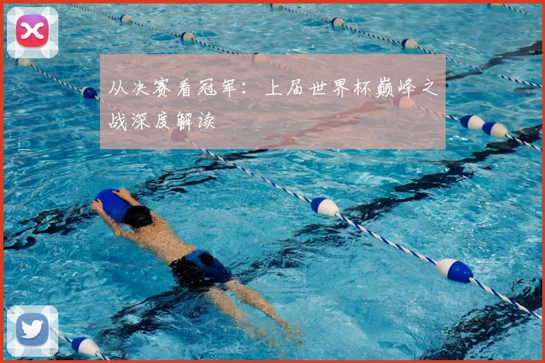 从决赛看冠军：上届世界杯巅峰之战深度解读