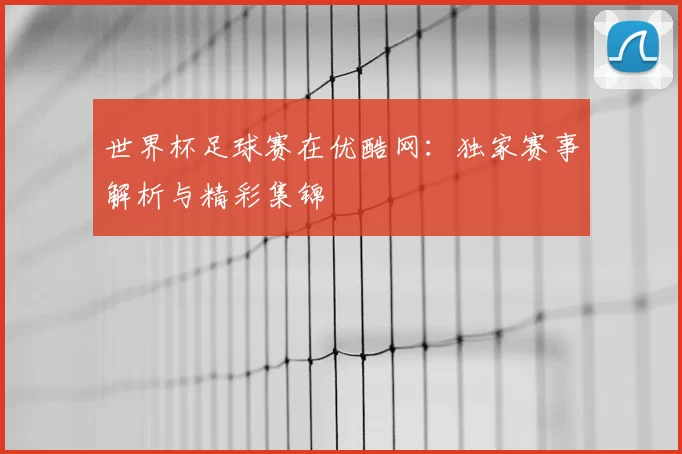世界杯足球赛在优酷网：独家赛事解析与精彩集锦
