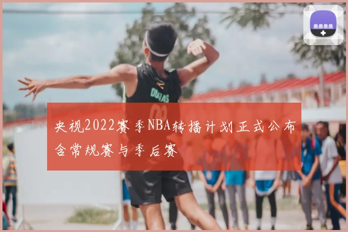 央视2022赛季NBA转播计划正式公布含常规赛与季后赛