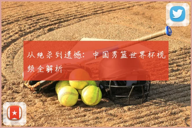从绝杀到遗憾：中国男篮世界杯视频全解析