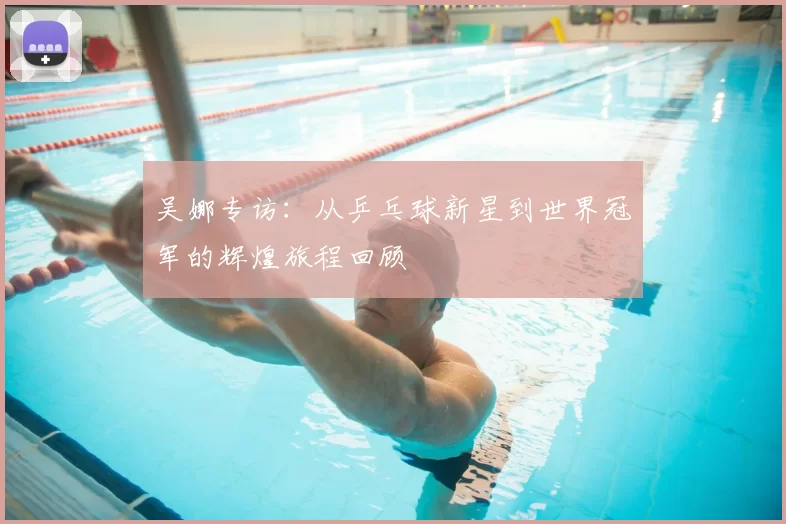 吴娜专访：从乒乓球新星到世界冠军的辉煌旅程回顾