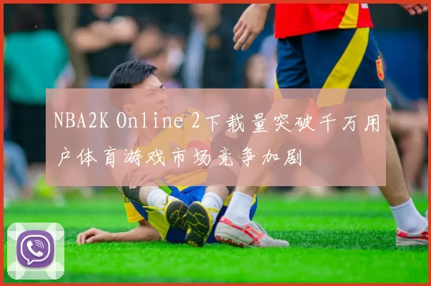 NBA2K Online 2下载量突破千万用户体育游戏市场竞争加剧