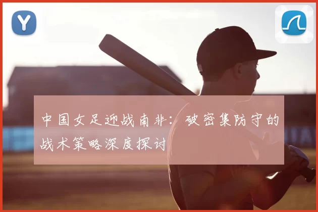 中国女足迎战南非：破密集防守的战术策略深度探讨