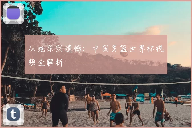 从绝杀到遗憾：中国男篮世界杯视频全解析