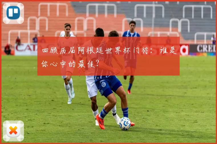 回顾历届阿根廷世界杯门将：谁是你心中的最佳？