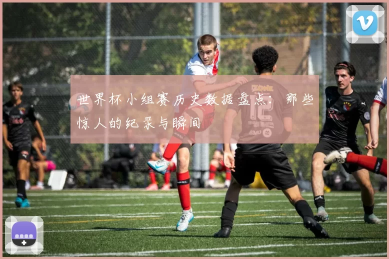世界杯小组赛历史数据盘点：那些惊人的纪录与瞬间