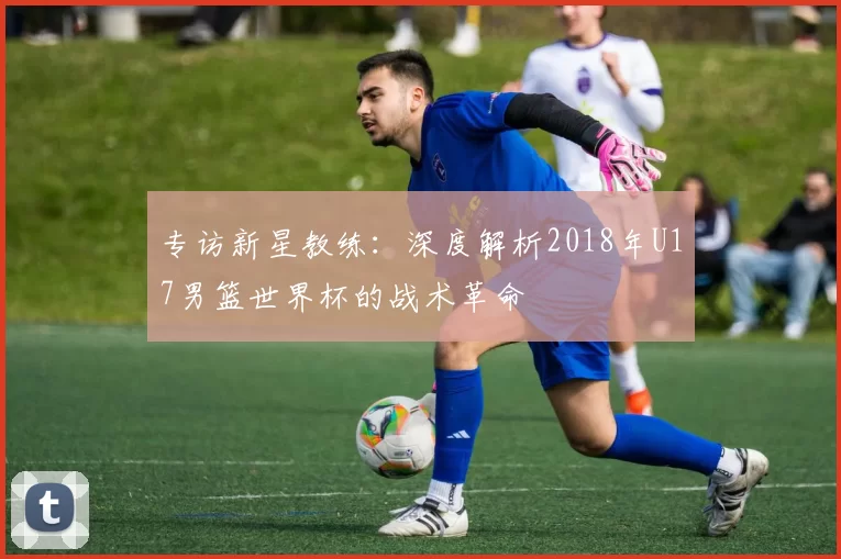 专访新星教练：深度解析2018年U17男篮世界杯的战术革命