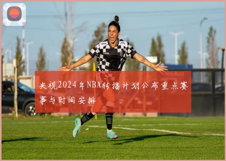 央视2024年NBA转播计划公布重点赛事与时间安排