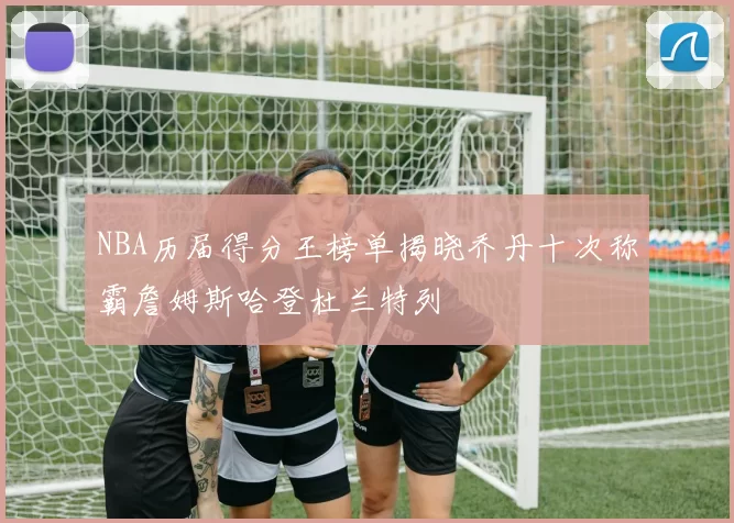 NBA历届得分王榜单揭晓乔丹十次称霸詹姆斯哈登杜兰特列