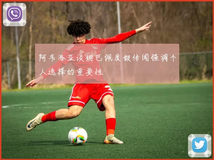 阿韦洛亚谈姆巴佩度假传闻强调个人选择的重要性